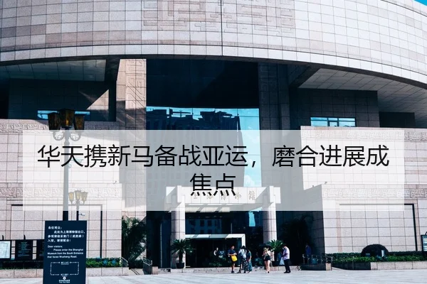 华天携新马备战亚运，磨合进展成焦点
